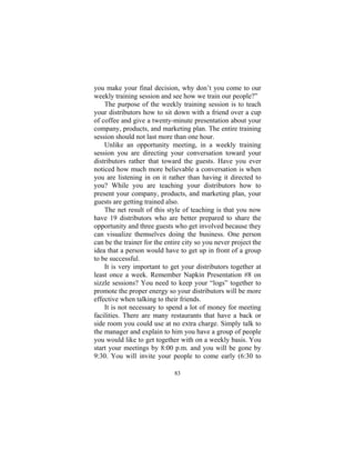 83
you make your final decision, why don’t you come to our
weekly training session and see how we train our people?”
The purpose of the weekly training session is to teach
your distributors how to sit down with a friend over a cup
of coffee and give a twenty-minute presentation about your
company, products, and marketing plan. The entire training
session should not last more than one hour.
Unlike an opportunity meeting, in a weekly training
session you are directing your conversation toward your
distributors rather that toward the guests. Have you ever
noticed how much more believable a conversation is when
you are listening in on it rather than having it directed to
you? While you are teaching your distributors how to
present your company, products, and marketing plan, your
guests are getting trained also.
The net result of this style of teaching is that you now
have 19 distributors who are better prepared to share the
opportunity and three guests who get involved because they
can visualize themselves doing the business. One person
can be the trainer for the entire city so you never project the
idea that a person would have to get up in front of a group
to be successful.
It is very important to get your distributors together at
least once a week. Remember Napkin Presentation #8 on
sizzle sessions? You need to keep your “logs” together to
promote the proper energy so your distributors will be more
effective when talking to their friends.
It is not necessary to spend a lot of money for meeting
facilities. There are many restaurants that have a back or
side room you could use at no extra charge. Simply talk to
the manager and explain to him you have a group of people
you would like to get together with on a weekly basis. You
start your meetings by 8:00 p.m. and you will be gone by
9:30. You will invite your people to come early (6:30 to
 