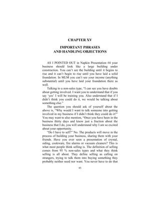 85
CHAPTER XV
IMPORTANT PHRASES
AND HANDLING OBJECTIONS
AS I POINTED OUT in Napkin Presentation #4 your
business should look like a large building under
construction. You can’t see the building until it begins to
rise and it can’t begin to rise until you have laid a solid
foundation. In MLM you can’t see your income (anything
substantial) until you have laid your foundation there as
well.
Talking to a non-sales type, “I can see you have doubts
about getting involved. I want you to understand that if you
say ‘yes’ I will be training you. Also understand that if I
didn’t think you could do it, we would be talking about
something else.”
The question you should ask of yourself about the
above is, “Why would I want to talk someone into getting
involved in my business if I didn’t think they could do it?”
You may want to also mention, “Once you have been in the
business thirty days and know just a fraction about the
business that I do, you will understand why I am so excited
about your opportunity.
“Do I have to sell?” No. The products will move in the
process of building your business, sharing them with your
friends. Have you ever seen a presentation of crystal,
siding, cookware, fire alarms or vacuum cleaners? This is
what most people think selling is. The definition of selling
comes from 95 % non-sales types and what they think
selling is all about. They define selling as calling on
strangers, trying to talk them into buying something they
probably neither need nor want. You never have to do that
 