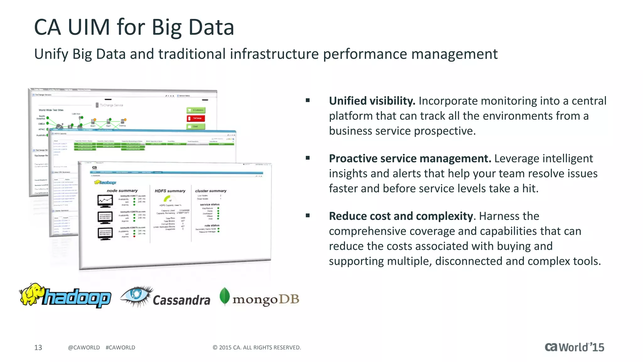 13 © 2015 CA. ALL RIGHTS RESERVED.@CAWORLD #CAWORLD
CA UIM for Big Data
Unify Big Data and traditional infrastructure performance management
 Unified visibility. Incorporate monitoring into a central
platform that can track all the environments from a
business service prospective.
 Proactive service management. Leverage intelligent
insights and alerts that help your team resolve issues
faster and before service levels take a hit.
 Reduce cost and complexity. Harness the
comprehensive coverage and capabilities that can
reduce the costs associated with buying and
supporting multiple, disconnected and complex tools.
 