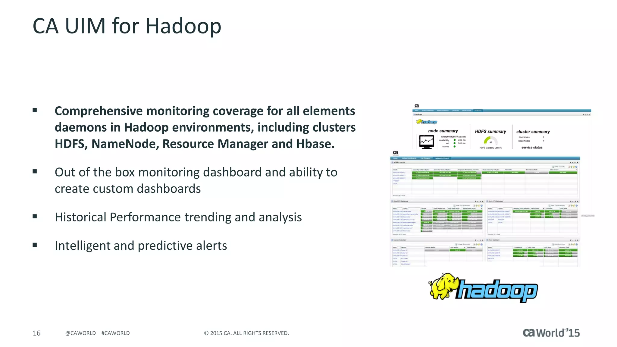 16 © 2015 CA. ALL RIGHTS RESERVED.@CAWORLD #CAWORLD
CA UIM for Hadoop
 Comprehensive monitoring coverage for all elements
daemons in Hadoop environments, including clusters
HDFS, NameNode, Resource Manager and Hbase.
 Out of the box monitoring dashboard and ability to
create custom dashboards
 Historical Performance trending and analysis
 Intelligent and predictive alerts
 