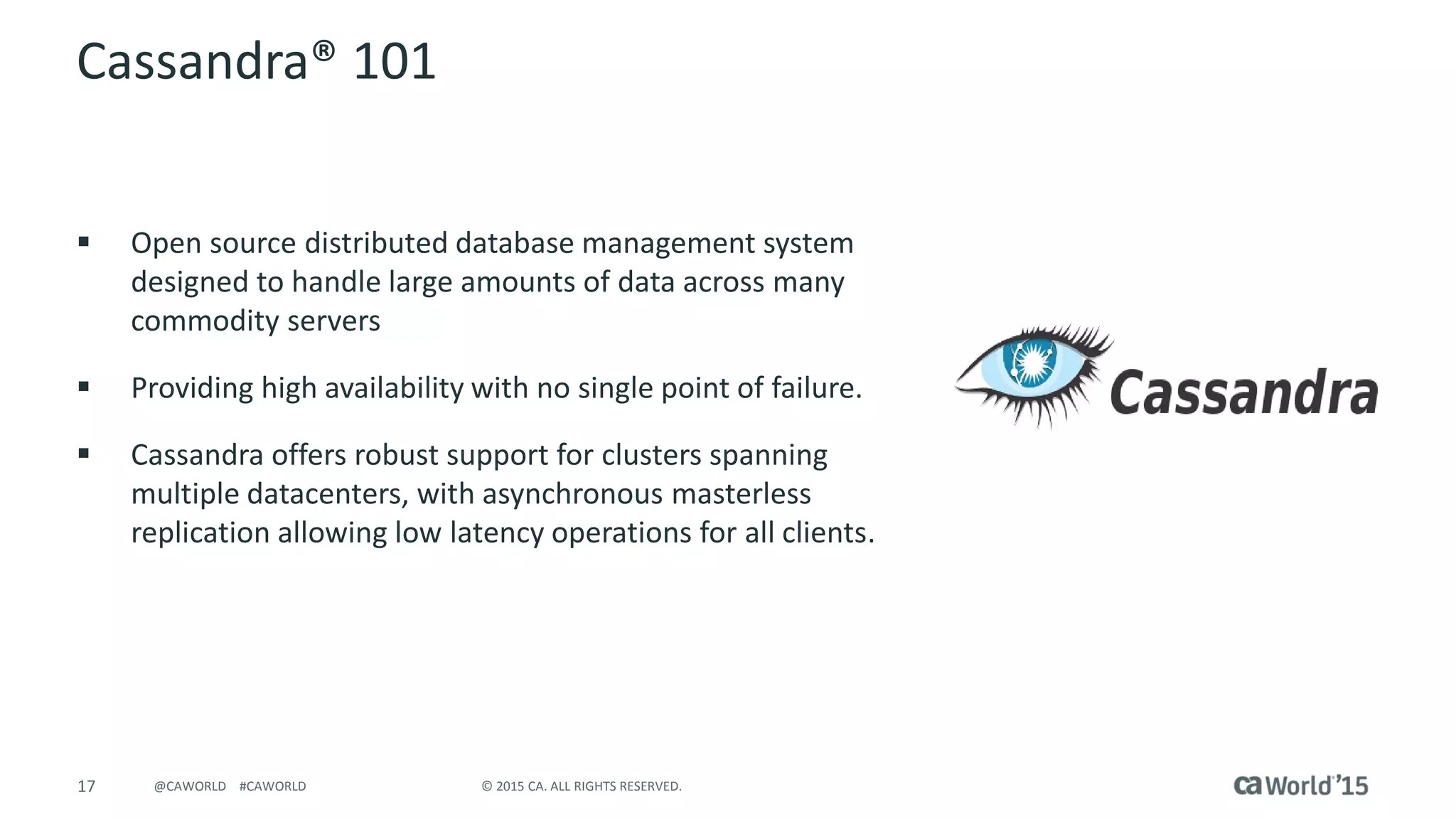 17 © 2015 CA. ALL RIGHTS RESERVED.@CAWORLD #CAWORLD
Cassandra® 101
 Open source distributed database management system
designed to handle large amounts of data across many
commodity servers
 Providing high availability with no single point of failure.
 Cassandra offers robust support for clusters spanning
multiple datacenters, with asynchronous masterless
replication allowing low latency operations for all clients.
 