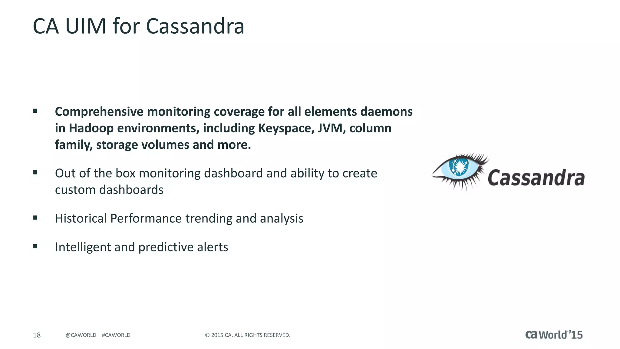 18 © 2015 CA. ALL RIGHTS RESERVED.@CAWORLD #CAWORLD
CA UIM for Cassandra
 Comprehensive monitoring coverage for all elements daemons
in Hadoop environments, including Keyspace, JVM, column
family, storage volumes and more.
 Out of the box monitoring dashboard and ability to create
custom dashboards
 Historical Performance trending and analysis
 Intelligent and predictive alerts
 