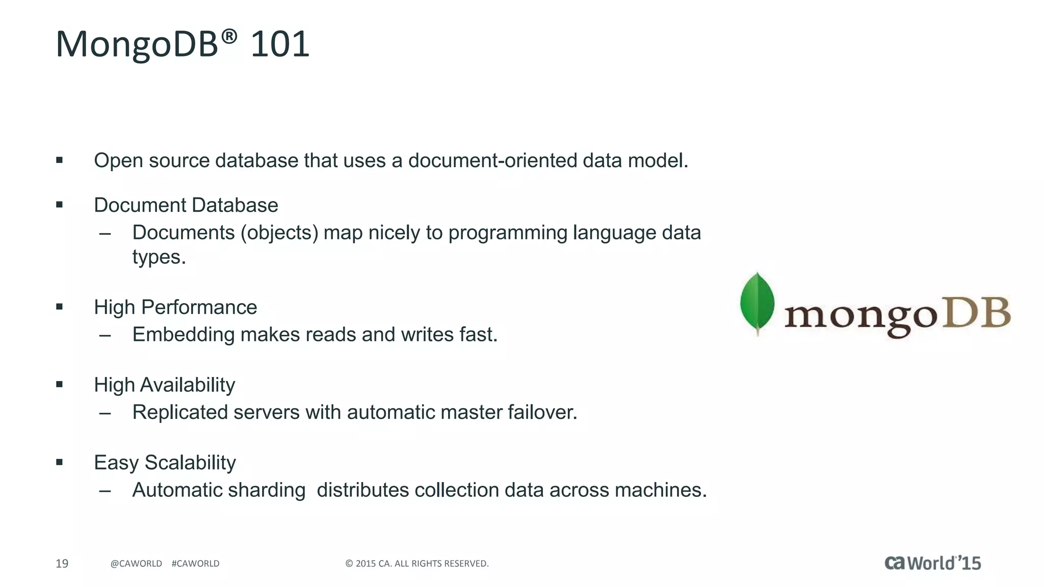 19 © 2015 CA. ALL RIGHTS RESERVED.@CAWORLD #CAWORLD
MongoDB® 101
 Open source database that uses a document-oriented data model.
 Document Database
– Documents (objects) map nicely to programming language data
types.
 High Performance
– Embedding makes reads and writes fast.
 High Availability
– Replicated servers with automatic master failover.
 Easy Scalability
– Automatic sharding distributes collection data across machines.
 