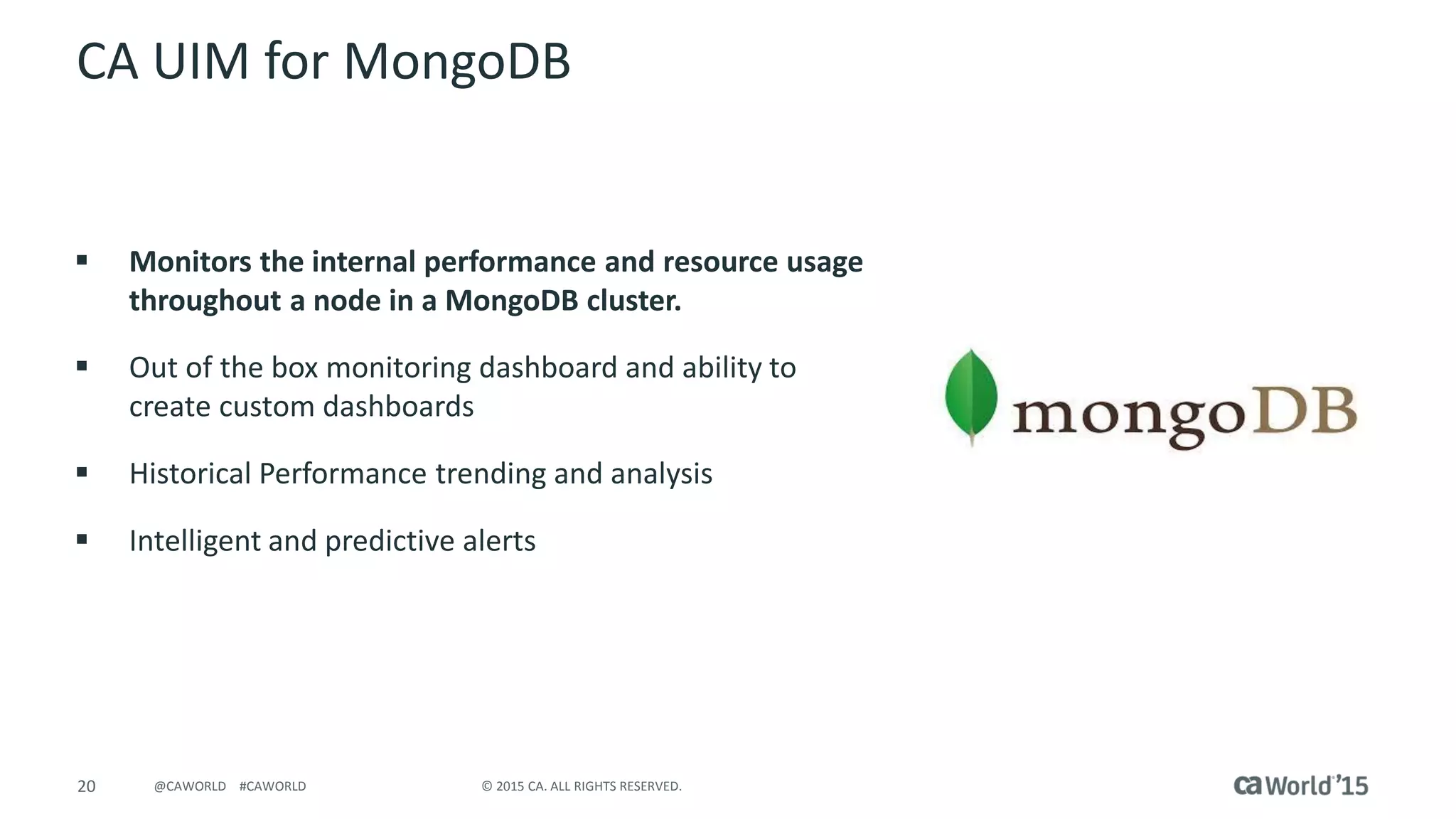 20 © 2015 CA. ALL RIGHTS RESERVED.@CAWORLD #CAWORLD
CA UIM for MongoDB
 Monitors the internal performance and resource usage
throughout a node in a MongoDB cluster.
 Out of the box monitoring dashboard and ability to
create custom dashboards
 Historical Performance trending and analysis
 Intelligent and predictive alerts
 