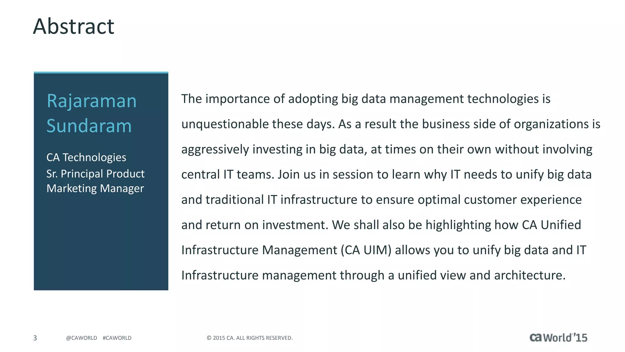3 © 2015 CA. ALL RIGHTS RESERVED.@CAWORLD #CAWORLD
Abstract
The importance of adopting big data management technologies is
unquestionable these days. As a result the business side of organizations is
aggressively investing in big data, at times on their own without involving
central IT teams. Join us in session to learn why IT needs to unify big data
and traditional IT infrastructure to ensure optimal customer experience
and return on investment. We shall also be highlighting how CA Unified
Infrastructure Management (CA UIM) allows you to unify big data and IT
Infrastructure management through a unified view and architecture.
Rajaraman
Sundaram
CA Technologies
Sr. Principal Product
Marketing Manager
 