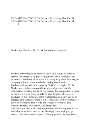 SILO AUTOMOTIVE COMPANY – Marketing Plan Part II
SILO AUTOMOTIVE COMPANY – Marketing Plan Part II
11
Marketing Plan Part II - SILO Automotive Company
Product marketing is an essential part of a company since it
assists the company in generating profits from distinguished
customers. Methods of product marketing vary from company to
company with all these methods coming down to the
fundamental growth of a company (Gök & Hacioglu, 2010).
Marketing revolves around the pricing of products to the
distribution of these items. It is efficient for companies to come
up with strategies that can help in spearheading the sales of
products in the company. SILO Automotive company requires
primary and extensive marketing techniques for the company to
grow and compete fairly with other large companies like
Toyota, Subaru, Mitsubishi, and Mercedes.
The feedback obtained from the previous marketing plan is fair
and adds more substance to the ideology I was trying to put
across. The best brand approach for any product is to produce
 
