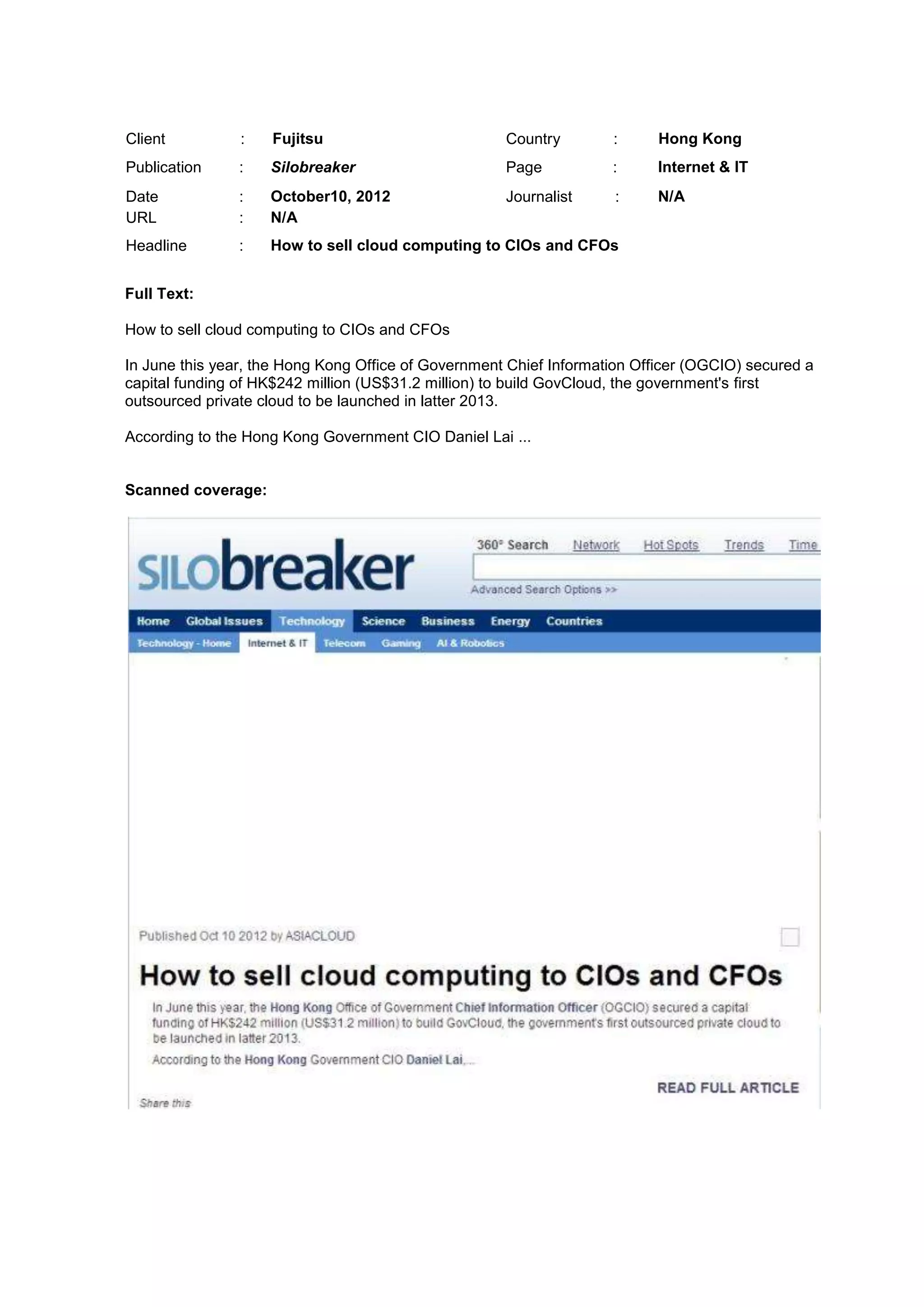 Client : Fujitsu Country : Hong Kong
Publication : Silobreaker Page : Internet & IT
Date : October10, 2012 Journalist : N/A
URL : N/A
Headline : How to sell cloud computing to CIOs and CFOs
Full Text:
How to sell cloud computing to CIOs and CFOs
In June this year, the Hong Kong Office of Government Chief Information Officer (OGCIO) secured a
capital funding of HK$242 million (US$31.2 million) to build GovCloud, the government's first
outsourced private cloud to be launched in latter 2013.
According to the Hong Kong Government CIO Daniel Lai ...
Scanned coverage:
