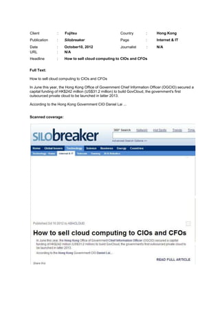 Client          :   Fujitsu                          Country        :      Hong Kong
Publication     :   Silobreaker                      Page           :      Internet & IT
Date            :   October10, 2012                  Journalist      :     N/A
URL             :   N/A
Headline        :   How to sell cloud computing to CIOs and CFOs


Full Text:

How to sell cloud computing to CIOs and CFOs

In June this year, the Hong Kong Office of Government Chief Information Officer (OGCIO) secured a
capital funding of HK$242 million (US$31.2 million) to build GovCloud, the government's first
outsourced private cloud to be launched in latter 2013.

According to the Hong Kong Government CIO Daniel Lai ...


Scanned coverage:
 