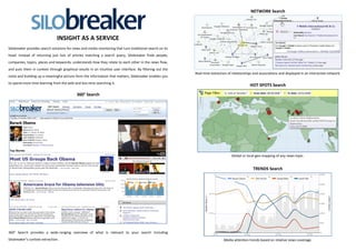 NETWORK Search




                                INSIGHT AS A SERVICE
Silobreaker provides search solutions for news and media monitoring that turn traditional search on its
head. Instead of returning just lists of articles matching a search query, Silobreaker finds people,
companies, topics, places and keywords; understands how they relate to each other in the news flow,
and puts them in context through graphical results in an intuitive user interface. By filtering out the
                                                                                                          Real-time extraction of relationships and associations and displayed in an interactive network.
noise and building up a meaningful picture form the information that matters, Silobreaker enables you
to spend more time learning from the web and less time searching it.
                                                                                                                                             HOT SPOTS Search

                                            360° Search




                                                                                                                                 Global or local geo-mapping of any news topic.


                                                                                                                                               TRENDS Search




360° Search provides a wide-ranging overview of what is relevant to your search including
Silobreaker’s context extraction.                                                                                           Media attention trends based on relative news coverage.
 