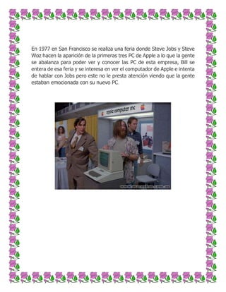 En 1977 en San Francisco se realiza una feria donde Steve Jobs y Steve
Woz hacen la aparición de la primeras tres PC de Apple a lo que la gente
se abalanza para poder ver y conocer las PC de esta empresa, Bill se
entera de esa feria y se interesa en ver el computador de Apple e intenta
de hablar con Jobs pero este no le presta atención viendo que la gente
estaban emocionada con su nuevo PC.

 