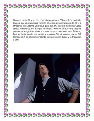Mientras tanto Bill y su dos compañeros crearon "Microsoft" y decidido
Gates a dar un gran paso viajaron al centro de operaciones de IBM, a
ofrecerles un Sistema Operativo para sus PC, en ese momento Gates
estaba ofreciendo un SO que no existía. Pero el ofreció ese sistema
porque su amigo Paul conocía a una persona que tenía este Sistema,
Paul va hasta donde ese amigo y le ofrece 50 mil dólares por su SO
llamado el 2, en el mismo instante este acepta sin dudas y lo trasladan
a IBM.

 