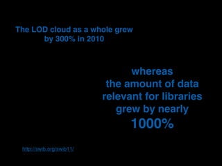 The LOD cloud as a whole grew
      by 300% in 2010



                                 whereas
                            the amount of data
                           relevant for libraries
                              grew by nearly
                                 1000%
 http://swib.org/swib11/
 