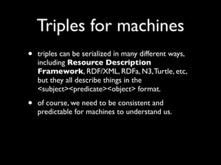 Triples for machines
•   triples can be serialized in many different ways,
    including Resource Description
    Framework, RDF/XML, RDFa, N3, Turtle, etc,
    but they all describe things in the
    <subject><predicate><object> format.

•   of course, we need to be consistent and
    predictable for machines to understand us.
 
