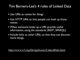 Tim Berners-Lee’s 4 rules of Linked Data

• Use URIs as names for things
• Use HTTP URIs so that people can look up those
 names.
• When someone looks up a URI, provide useful
 information, using the standards (RDF*, SPARQL)
• Include links to other URIs. so that they can discover
 more things.



http://www.w3.org/DesignIssues/LinkedData.html
 