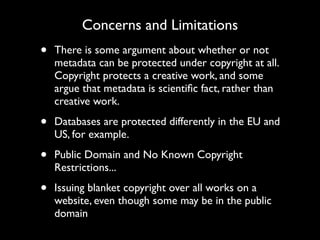 Concerns and Limitations
•   There is some argument about whether or not
    metadata can be protected under copyright at all.
    Copyright protects a creative work, and some
    argue that metadata is scientiﬁc fact, rather than
    creative work.

•   Databases are protected differently in the EU and
    US, for example.

•   Public Domain and No Known Copyright
    Restrictions...

•   Issuing blanket copyright over all works on a
    website, even though some may be in the public
    domain
 