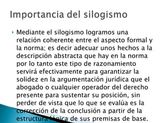 Mediante el silogismo logramos una relación coherente entre el aspecto formal y la norma; es decir adecuar unos hechos a la descripción abstracta que hay en la norma por lo tanto este tipo de razonamiento servirá efectivamente para garantizar la solidez en la argumentación jurídica que el abogado o cualquier operador del derecho presente para sustentar su posición, sin perder de vista que lo que se evalúa es la corrección de la conclusión a partir de la estructura lógica de sus premisas de base. 