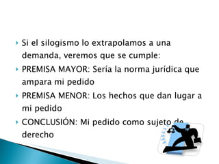 Si el silogismo lo extrapolamos a una demanda, veremos que se cumple: PREMISA MAYOR: Sería la norma jurídica que ampara mi pedido PREMISA MENOR: Los hechos que dan lugar a mi pedido CONCLUSIÓN: Mi pedido como sujeto de derecho 