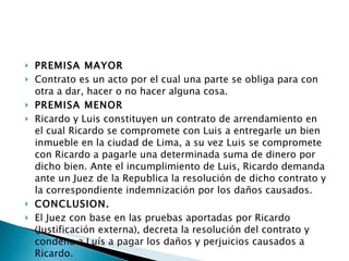 PREMISA MAYOR Contrato es un acto por el cual una parte se obliga para con otra a dar, hacer o no hacer alguna cosa.  PREMISA MENOR Ricardo y Luis constituyen un contrato de arrendamiento en el cual Ricardo se compromete con Luis a entregarle un bien inmueble en la ciudad de Lima, a su vez Luis se compromete con Ricardo a pagarle una determinada suma de dinero por dicho bien. Ante el incumplimiento de Luis, Ricardo demanda ante un Juez de la Republica la resolución de dicho contrato y la correspondiente indemnización por los daños causados.  CONCLUSION. El Juez con base en las pruebas aportadas por Ricardo (Justificación externa), decreta la resolución del contrato y condena a Luís a pagar los daños y perjuicios causados a Ricardo. 