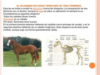 EL SILOGISMO NO PUEDE TENER MÁS DE TRES TÉRMINOS.
Esta ley se limita a cumplir la estructura misma del silogismo: La comparación de dos
términos con un tercero. Aunque la regla es clara, su aplicación no siempre lo es.
Consideremos el siguiente silogismo:
Todos los caballos tienen huesos
Rocinante es un caballo
Por tanto, Rocinante tiene huesos
En la primera premisa estamos hablando de caballos como animales de verdad, y en la
segunda estamos hablando de un caballo imaginario. Este silogismo es de todo punto
inválido, aunque siga una forma aparentemente válida.
 