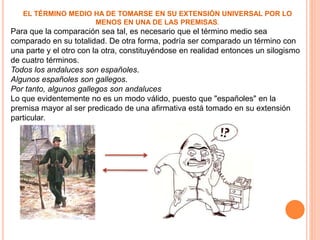 EL TÉRMINO MEDIO HA DE TOMARSE EN SU EXTENSIÓN UNIVERSAL POR LO
MENOS EN UNA DE LAS PREMISAS.
Para que la comparación sea tal, es necesario que el término medio sea
comparado en su totalidad. De otra forma, podría ser comparado un término con
una parte y el otro con la otra, constituyéndose en realidad entonces un silogismo
de cuatro términos.
Todos los andaluces son españoles.
Algunos españoles son gallegos.
Por tanto, algunos gallegos son andaluces
Lo que evidentemente no es un modo válido, puesto que "españoles" en la
premisa mayor al ser predicado de una afirmativa está tomado en su extensión
particular.
 
