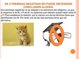 DE 2 PREMISAS NEGATIVAS NO PUEDE OBTENERSE
CONCLUSIÓN ALGUNA.
Dos premisas negativas no se adaptan a la estructura del silogismo, ya que
si negamos S de M, y P de M, no sabemos qué relación puede haber entre S
y P. Para establecer la relación, por lo menos uno de los términos tiene que
identificarse con M. Por tanto una de las dos premisas tiene que ser
afirmativa.
 