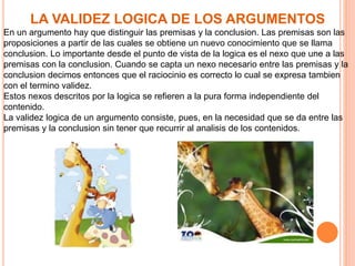 LA VALIDEZ LOGICA DE LOS ARGUMENTOS
En un argumento hay que distinguir las premisas y la conclusion. Las premisas son las
proposiciones a partir de las cuales se obtiene un nuevo conocimiento que se llama
conclusion. Lo importante desde el punto de vista de la logica es el nexo que une a las
premisas con la conclusion. Cuando se capta un nexo necesario entre las premisas y la
conclusion decimos entonces que el raciocinio es correcto lo cual se expresa tambien
con el termino validez.
Estos nexos descritos por la logica se refieren a la pura forma independiente del
contenido.
La validez logica de un argumento consiste, pues, en la necesidad que se da entre las
premisas y la conclusion sin tener que recurrir al analisis de los contenidos.
 