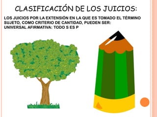 LOS JUICIOS POR LA EXTENSIÓN EN LA QUE ES TOMADO EL TÉRMINO
SUJETO, COMO CRITERIO DE CANTIDAD, PUEDEN SER:
UNIVERSAL AFIRMATIVA: TODO S ES P
CLASIFICACIÓN DE LOS JUICIOS:
 