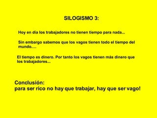 SILOGISMO 3:   Hoy en día los trabajadores no tienen tiempo para nada... Sin embargo sabemos que los vagos tienen todo el tiempo del mundo.… El tiempo es dinero. Por tanto los vagos tienen más dinero que los trabajadores... Conclusión: para ser rico no hay que trabajar, hay que ser vago! 