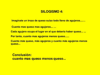 SILOGISMO 4:   Imagínate un trozo de queso suizo todo lleno de agujeros....… Cuanto mas queso mas agujeros...   … Cada agujero ocupa el lugar en el que debería haber queso...   ... Conclusión: cuanto mas queso menos queso... Por tanto, cuanto mas agujeros menos queso...... Cuanto más queso, más agujeros y cuanto más agujeros menos queso... 