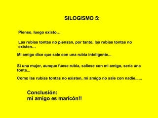 SILOGISMO 5:   Pienso, luego existo… Las rubias tontas no piensan, por tanto, las rubias tontas no existen… Mi amigo dice que sale con una rubia inteligente... Conclusión: mi amigo es maricón!! Si una mujer, aunque fuese rubia, saliese con mi amigo, sería una tonta... Como las rubias tontas no existen, mi amigo no sale con nadie...... 