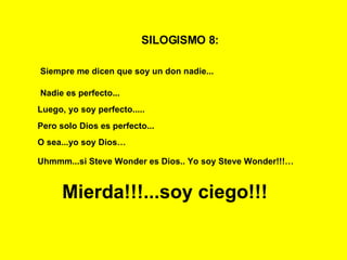 SILOGISMO 8:   Siempre me dicen que soy un don nadie...   Nadie es perfecto... Luego, yo soy perfecto..... Mierda!!!...soy ciego!!! Pero solo Dios es perfecto... O sea...yo soy Dios… Uhmmm...si Steve Wonder es Dios.. Yo soy Steve Wonder!!!… 