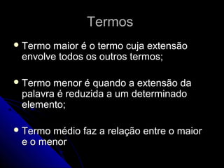 Termos
 Termo maior é o termo cuja extensão
 envolve todos os outros termos;

 Termo menor é quando a extensão da
 palavra é reduzida a um determinado
 elemento;

 Termomédio faz a relação entre o maior
 e o menor
 