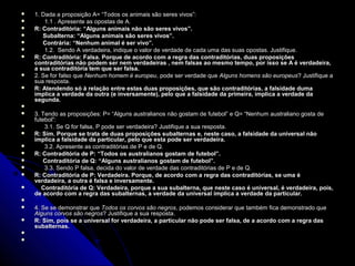    1. Dada a proposição A= “Todos os animais são seres vivos”:
        1.1 . Apresente as opostas de A.
   R: Contraditória: “Alguns animais não são seres vivos”.
        Subalterna: “Alguns animais são seres vivos”.
         Subalterna: “Alguns animais são seres vivos”.
        Contrária: “Nenhum animal é ser vivo”.
         Contrária: “Nenhum animal é ser vivo”.
        1.2. Sendo A verdadeira, indique o valor de verdade de cada uma das suas opostas. Justifique.
   R: Contraditória: Falsa. Porque de acordo com a regra das contraditórias, duas proposições 
    contraditórias não podem ser nem verdadeiras , nem falsas ao mesmo tempo, por isso se A é verdadeira, 
    a sua contraditória tem que ser falsa.
   2. Se for falso que Nenhum homem é europeu, pode ser verdade que Alguns homens são europeus? Justifique a
                                          europeu,                                          europeus?
    sua resposta.
   R: Atendendo só à relação entre estas duas proposições, que são contraditórias, a falsidade duma 
    implica a verdade da outra (e inversamente), pelo que a falsidade da primeira, implica a verdade da 
    segunda. 

   3. Tendo as proposições: P= “Alguns australianos não gostam de futebol” e Q= “Nenhum australiano gosta de
    futebol”:
        3.1. Se Q for falsa, P pode ser verdadeira? Justifique a sua resposta.
   R: Sim. Porque se trata de duas proposições subalternas e, neste caso, a falsidade da universal não 
    implica a falsidade da particular, pelo que esta pode ser verdadeira.
        3.2. Apresente as contraditórias de P e de Q.
   R: Contraditória de P: “Todos os australianos gostam de futebol”.
       Contraditória de Q: “Alguns australianos gostam de futebol”.
        3.3. Sendo P falsa, decida do valor de verdade das contraditórias de P e de Q.
   R: Contraditória de P: Verdadeira. Porque, de acordo com a regra das contraditórias, se uma é 
    verdadeira, a outra é falsa e inversamente.
       Contraditória de Q: Verdadeira, porque a sua subalterna, que neste caso é universal, é verdadeira, pois, 
        Contraditória de Q: Verdadeira, porque a sua subalterna, que neste caso é universal, é verdadeira, pois, 
    de acordo com a regra das subalternas, a verdade da universal implica a verdade da particular.

   4. Se se demonstrar que Todos os corvos são negros, podemos considerar que também fica demonstrado que
                                                  negros,
    Alguns corvos são negros? Justifique a sua resposta.
                      negros?
   R: Sim, pois se a universal for verdadeira, a particular não pode ser falsa, de a acordo com a regra das 
    subalternas.
    

 