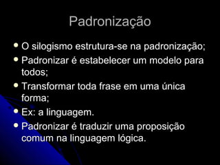 Padronização
O   silogismo estrutura-se na padronização;
 Padronizar é estabelecer um modelo para
  todos;
 Transformar toda frase em uma única
  forma;
 Ex: a linguagem.
 Padronizar é traduzir uma proposição
  comum na linguagem lógica.
 