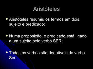 Aristóteles
 Aristótelesresumiu os termos em dois:
 sujeito e predicado;

 Numa proposição, o predicado está ligado
 a um sujeito pelo verbo SER;

 Todos   os verbos são dedutíveis do verbo
 Ser;
 