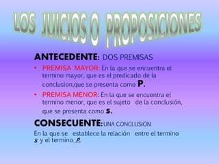 ANTECEDENTE: DOS PREMISAS
• PREMISA MAYOR: En la que se encuentra el
termino mayor, que es el predicado de la
conclusion,que se presenta como P.
• PREMISA MENOR: En la que se encuentra el
termino menor, que es el sujeto de la conclusión,
que se presenta como s.
CONSECUENTE:UNA CONCLUSION
En la que se establece la relación entre el termino
s y el termino P.
 