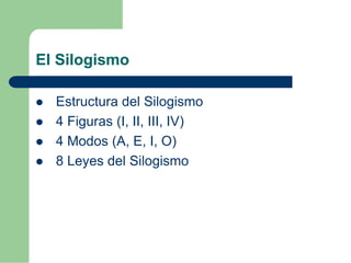 El Silogismo 
 Estructura del Silogismo 
 4 Figuras (I, II, III, IV) 
 4 Modos (A, E, I, O) 
 8 Leyes del Silogismo 
 