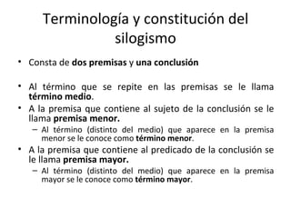 Terminología y constitución del silogismo Consta de  dos premisas  y  una conclusión Al término que se repite en las premisas se le llama  término medio . A la premisa que contiene al sujeto de la conclusión se le llama  premisa menor. Al término (distinto del medio) que aparece en la premisa menor se le conoce como  término menor . A la premisa que contiene al predicado de la conclusión se le llama  premisa mayor. Al término (distinto del medio) que aparece en la premisa mayor se le conoce como  término mayor . 