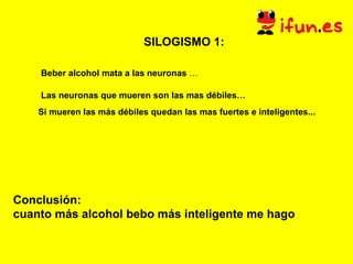 SILOGISMO 1:   Beber alcohol mata a las neuronas  … Las neuronas que mueren son las mas débiles… Si mueren las más débiles quedan las mas fuertes e inteligentes... Conclusión:  cuanto más alcohol bebo más inteligente me hago 