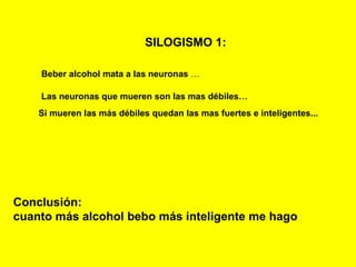 SILOGISMO 1:   Beber alcohol mata a las neuronas  … Las neuronas que mueren son las mas débiles… Si mueren las más débiles quedan las mas fuertes e inteligentes... Conclusión:  cuanto más alcohol bebo más inteligente me hago 