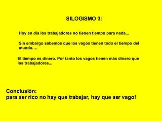 SILOGISMO 3:   Hoy en día los trabajadores no tienen tiempo para nada... Sin embargo sabemos que los vagos tienen todo el tiempo del mundo.… El tiempo es dinero. Por tanto los vagos tienen más dinero que los trabajadores... Conclusión: para ser rico no hay que trabajar, hay que ser vago! 