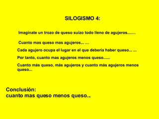 SILOGISMO 4:   Imagínate un trozo de queso suizo todo lleno de agujeros....… Cuanto mas queso mas agujeros...   … Cada agujero ocupa el lugar en el que debería haber queso...   ... Conclusión: cuanto mas queso menos queso... Por tanto, cuanto mas agujeros menos queso...... Cuanto más queso, más agujeros y cuanto más agujeros menos queso... 
