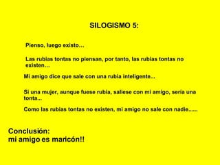 SILOGISMO 5:   Pienso, luego existo… Las rubias tontas no piensan, por tanto, las rubias tontas no existen… Mi amigo dice que sale con una rubia inteligente... Conclusión: mi amigo es maricón!! Si una mujer, aunque fuese rubia, saliese con mi amigo, sería una tonta... Como las rubias tontas no existen, mi amigo no sale con nadie...... 