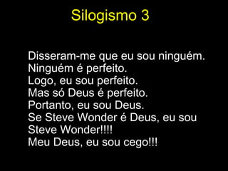 Silogismo 3

Disseram-me que eu sou ninguém.
Ninguém é perfeito.
Logo, eu sou perfeito.
Mas só Deus é perfeito.
Portanto, eu sou Deus.
Se Steve Wonder é Deus, eu sou
Steve Wonder!!!!
Meu Deus, eu sou cego!!!
 