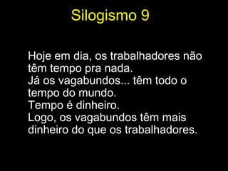 Silogismo 9

Hoje em dia, os trabalhadores não
têm tempo pra nada.
Já os vagabundos... têm todo o
tempo do mundo.
Tempo é dinheiro.
Logo, os vagabundos têm mais
dinheiro do que os trabalhadores.
 