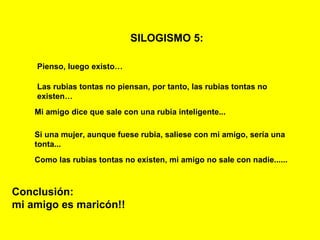 SILOGISMO 5:   Pienso, luego existo… Las rubias tontas no piensan, por tanto, las rubias tontas no existen… Mi amigo dice que sale con una rubia inteligente... Conclusión: mi amigo es maricón!! Si una mujer, aunque fuese rubia, saliese con mi amigo, sería una tonta... Como las rubias tontas no existen, mi amigo no sale con nadie...... 