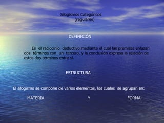 Silogismos Categóricos  (regulares) ESTRUCTURA Es  el raciocinio  deductivo mediante el cual las premisas enlazan  dos  términos con  un  tercero, y la conclusión expresa la relación de  estos dos términos entre sí. DEFINICIÓN El silogismo se compone de varios elementos, los cuales  se agrupan en: MATERIA  Y  FORMA 