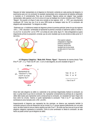 Después de haber representado en el diagrama la información contenida en cada premisa del silogismo, lo
examinamos para ver si la conclusión ha quedado representada como consecuencia de haberlas sombreado
o insertado un X correctamente. Para que la conclusión “Algunos pobres son alegres” haya quedado
representada, debe aparecer una X en la zona en la que se traslapan los círculos marcados como “Pobres” y
“Alegres”. De acuerdo a la figura 5 esta zona consiste en las regiones SPM y SPM que conjuntamente
constituyen SP. Como hay una X en la zona SPM donde se traslapan todos los SP, la conclusión del
silogismo está representada. Y el silogismo es válido.
 Obsérvese que si hubiéramos tratado de diagramar primero la premisa particular (antes de que las regiones
SPM   y SPM estuvieran sombreadas al representar la premisa universal) no habríamos sabido si insertar o
no una X en la zona SPM o en la SPM o en ambas de color verde, figura 10. Esta ambigüedad se supera
diagramando primero la proposición universal, que da como resultado que la zona donde se debe poner la X
sea única.

                                                                     Para superar cualquier
                                                                     ambigüedad se diagrama
                                                                     primero la proposición
                                                                     universal, que da como
                                                                     resultado que la zona donde
                                                                     se debe poner la X sea única.
                                                                     Fig.10




         4.3 Silogismo Categórico: “Modo AAA. Primera Figura”. Representar de manera directa “Todo
M es P” ( MP = 0 ) y “Todo S es M” ( SM = 0 ) en un solo diagrama, da como resultado la figura 11




        Representación de
        “Todo M es P” y “Todo                                                     Todo M es P
        S es M” en un solo                                                        Todo S es M
        diagrama, Fig.11                                                          ________________
                                                                                  ∴ Todo S es P




Ahora bien este silogismo es válido si y solamente si las premisas diagramadas implican la conclusión, es
decir, si juntas dicen lo que dice la conclusión. Así, representar correctamente las premisas de un argumento
válido debe bastar para representar (como consecuencia) la conclusión, sin necesidad de hacer ningún otro
trazo sobre los círculos. Veamos si quedó representada la conclusión “Todo S es P” que requiere de
sombrearse la zona marcada como SPM y la SPM .

Inspeccionando el diagrama que representa las dos premisas, se observa que representa también la
conclusión porque la zona de intersección de los círculos S y P, aunque aparece gráficamente con una parte
vacía, de todos modos la zona en blanco significa que todo S es P. De modo que esa zona es la que en este
silogismo categórico representa la conclusión. Como la zona sombreada no afecta la conclusión, de este
hecho se puede concluir que el silogismo es válido.



                                                     1
 