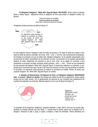 4.4 Silogismo Categórico: “Modo AAA. Segunda Figura” NO VÁLIDO. Modo y figura no siempre
llevan a validez segura. Apliquemos ahora un diagrama de Venn para probar un silogismo inválido, por
ejemplo,
                                         Todas las mujeres son sensibles.
                                        Todos los ancianos son sensibles.
                                  Por lo tanto: Todos los ancianos son mujeres.

Al diagramar ambas premisas se obtiene la figura 12,



           Un argumento cuyas premisas no
           implican su conclusión es inválido.
           Lo que prueba, de hecho, que
           cualquier silogismo del “Modo
           AAA. Segunda Figura” es inválido.
           Fig. 12




En este diagrama donde S designa la clase de todos los ancianos, P la clase de todos las mujeres y M la
clase de todas las persona sensibles; las zonas SPM , SPM y SPM han sido correctamente sombreadas.
Sin embargo la conclusión a la que se refiere este Silogismo Categórico, no ha quedado representada como
consecuencia de haber representado así las premisas. Es decir, la conclusión no ha quedado representada
después de haber diagramado las premisas ya que la zona SPM se ha dejado sin sombrear y para
representar la conclusión se deben sombrear ambas premisas: SPM y SPM . Vemos así que representar
las dos premisas del silogismo “Modo AAA. Segunda Figura” no basta para diagramar su conclusión, lo que
prueba que la conclusión dice algo más de lo que dicen las premisas. Es decir, que las premisas no implican
la conclusión. Un argumento cuyas premisas no implican su conclusión es inválido. Prueba, de hecho, que
cualquier silogismo del “Modo AAA. Segunda Figura” es inválida.
         5. Ejemplo de Razonamiento. El Diagrama de Venn y el Silogismo Categórico DESCIFRADO
hace a un joven obtener un empleo. Dos amigos que acaban de salir de la preparatoria, buscan trabajo
aunque sea de medio tiempo. Van al departamento de personal de una compañía que posiblemente los
contrate tras realizarles una entrevista. Mientras esperan su turno ven el dibujo de la figura 13




                                                                                  Diagrama a
                                                                                  DESCIFRAR, a partir
                                                                                  del dibujo, por
                                                                                  jóvenes que buscan
                                                                                  trabajo en una
                                                                                  empresa. Fig. 13



Te acuerdas de los silogismos categóricos –pregunta Heriberto a Jorge. Éste le dice que se acuerda algo.
Heriberto le contesta diciendo que ese dibujo – y señala hacia la pared- parece ser el diagrama de un
silogismo. Entonces le pide a Jorge un papel y empieza a tratar de entenderlo. Piensa distraerse con




                                                       1
 