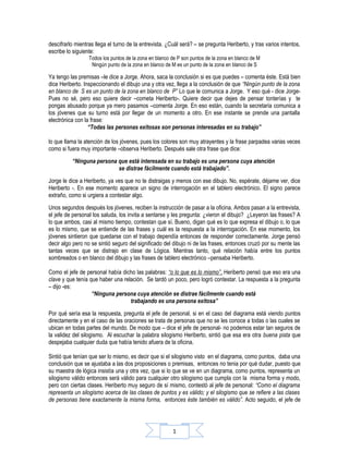 descifrarlo mientras llega el turno de la entrevista. ¿Cuál será? – se pregunta Heriberto, y tras varios intentos,
escribe lo siguiente:
                  Todos los puntos de la zona en blanco de P son puntos de la zona en blanco de M
                   Ningún punto de la zona en blanco de M es un punto de la zona en blanco de S

Ya tengo las premisas –le dice a Jorge. Ahora, saca la conclusión si es que puedes – comenta éste. Está bien
dice Heriberto. Inspeccionando el dibujo una y otra vez, llega a la conclusión de que “Ningún punto de la zona
en blanco de S es un punto de la zona en blanco de P” Lo que le comunica a Jorge. Y eso qué - dice Jorge-
Pues no sé, pero eso quiere decir –cometa Heriberto-. Quiere decir que dejes de pensar tonterías y te
pongas abusado porque ya mero pasamos –comenta Jorge. En eso están, cuando la secretaria comunica a
los jóvenes que su turno está por llegar de un momento a otro. En ese instante se prende una pantalla
electrónica con la frase:
                  “Todas las personas exitosas son personas interesadas en su trabajo”

lo que llama la atención de los jóvenes, pues los colores son muy atrayentes y la frase parpadea varias veces
como si fuera muy importante –observa Heriberto. Después sale otra frase que dice:
          “Ninguna persona que está interesada en su trabajo es una persona cuya atención
                           se distrae fácilmente cuando está trabajado”.
Jorge le dice a Heriberto, ya ves que no te distraigas y menos con ese dibujo. No, espérate, déjame ver, dice
Heriberto -. En ese momento aparece un signo de interrogación en el tablero electrónico. El signo parece
extraño, como si urgiera a contestar algo.
Unos segundos después los jóvenes, reciben la instrucción de pasar a la oficina. Ambos pasan a la entrevista,
el jefe de personal los saluda, los invita a sentarse y les pregunta: ¿vieron el dibujo? ¿Leyeron las frases? A
lo que ambos, casi al mismo tiempo, contestan que sí. Bueno, digan qué es lo que expresa el dibujo o, lo que
es lo mismo, que se entiende de las frases y cuál es la respuesta a la interrogación. En ese momento, los
jóvenes sintieron que quedarse con el trabajo dependía entonces de responder correctamente. Jorge pensó
decir algo pero no se sintió seguro del significado del dibujo ni de las frases, entonces cruzó por su mente las
tantas veces que se distrajo en clase de Lógica. Mientras tanto, qué relación había entre los puntos
sombreados o en blanco del dibujo y las frases de tablero electrónico –pensaba Heriberto.

Como el jefe de personal había dicho las palabras: “o lo que es lo mismo” , Heriberto pensó que eso era una
clave y que tenía que haber una relación. Se tardó un poco, pero logró contestar. La respuesta a la pregunta
– dijo -es:
                   “Ninguna persona cuya atención se distrae fácilmente cuando está
                                   trabajando es una persona exitosa”
Por qué sería esa la respuesta, pregunta el jefe de personal, si en el caso del diagrama está viendo puntos
directamente y en el caso de las oraciones se trata de personas que no se les conoce a todas o las cuales se
ubican en todas partes del mundo. De modo que – dice el jefe de personal- no podemos estar tan seguros de
la validez del silogismo. Al escuchar la palabra silogismo Heriberto, sintió que esa era otra buena pista que
despejaba cualquier duda que había tenido afuera de la oficina.

Sintió que tenían que ser lo mismo, es decir que si el silogismo visto en el diagrama, como puntos, daba una
conclusión que se ajustaba a las dos proposiciones o premisas, entonces no tenia por qué dudar, puesto que
su maestra de lógica insistía una y otra vez, que si lo que se ve en un diagrama, como puntos, representa un
silogismo válido entonces será válido para cualquier otro silogismo que cumpla con la misma forma y modo,
pero con ciertas clases. Heriberto muy seguro de sí mismo, contestó al jefe de personal: “Como el diagrama
representa un silogismo acerca de las clases de puntos y es válido; y el silogismo que se refiere a las clases
de personas tiene exactamente la misma forma, entonces éste también es válido”. Acto seguido, el jefe de




                                                        1
 